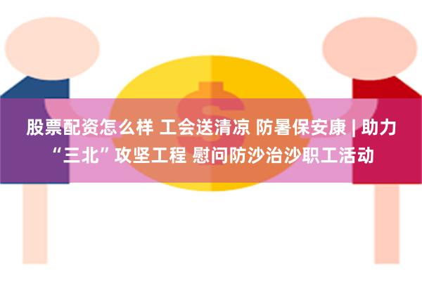 股票配资怎么样 工会送清凉 防暑保安康 | 助力“三北”攻坚工程 慰问防沙治沙职工活动