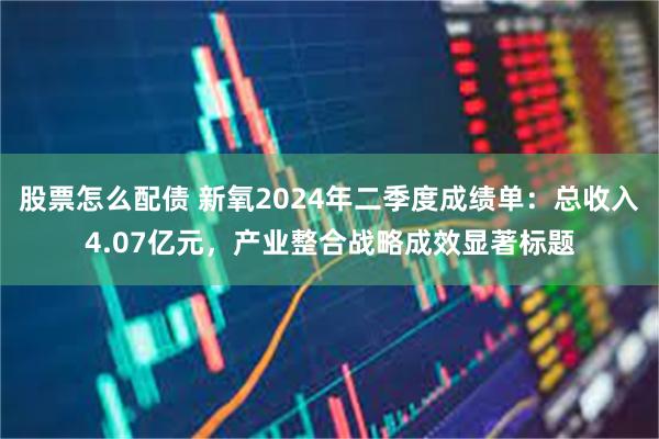 股票怎么配债 新氧2024年二季度成绩单：总收入4.07亿元，产业整合战略成效显著标题