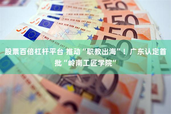 股票百倍杠杆平台 推动“职教出海”！广东认定首批“岭南工匠学院”