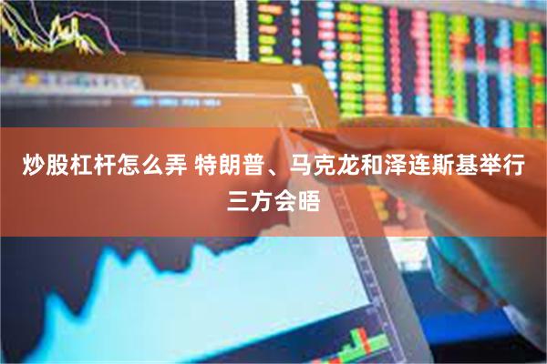 炒股杠杆怎么弄 特朗普、马克龙和泽连斯基举行三方会晤