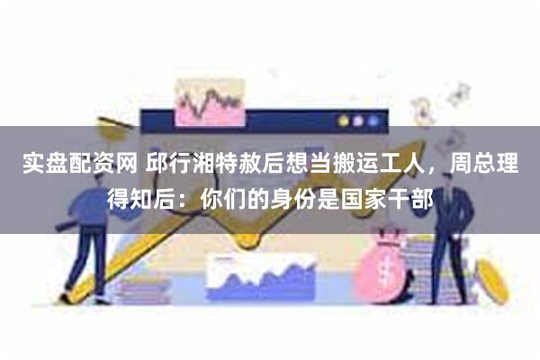 实盘配资网 邱行湘特赦后想当搬运工人，周总理得知后：你们的身份是国家干部