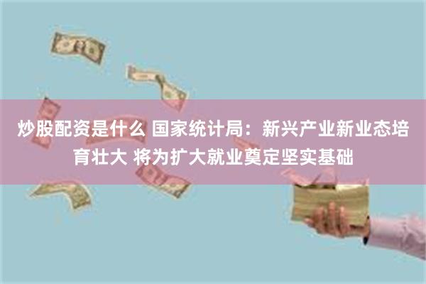 炒股配资是什么 国家统计局：新兴产业新业态培育壮大 将为扩大就业奠定坚实基础