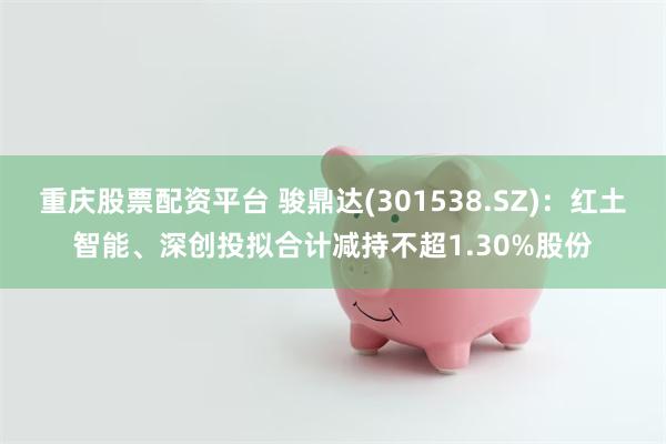 重庆股票配资平台 骏鼎达(301538.SZ)：红土智能、深创投拟合计减持不超1.30%股份