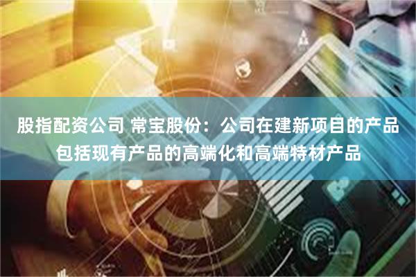 股指配资公司 常宝股份：公司在建新项目的产品包括现有产品的高端化和高端特材产品