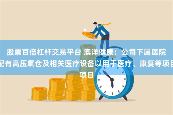 股票百倍杠杆交易平台 澳洋健康：公司下属医院配有高压氧仓及相关医疗设备以用于医疗、康复等项目