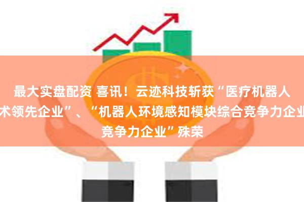 最大实盘配资 喜讯！云迹科技斩获“医疗机器人创新技术领先企业”、“机器人环境感知模块综合竞争力企业”殊荣