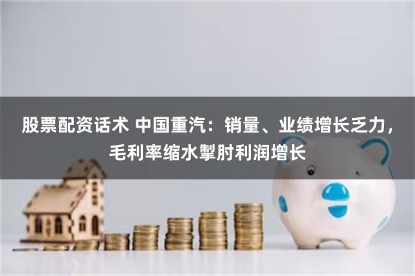 股票配资话术 中国重汽：销量、业绩增长乏力，毛利率缩水掣肘利润增长