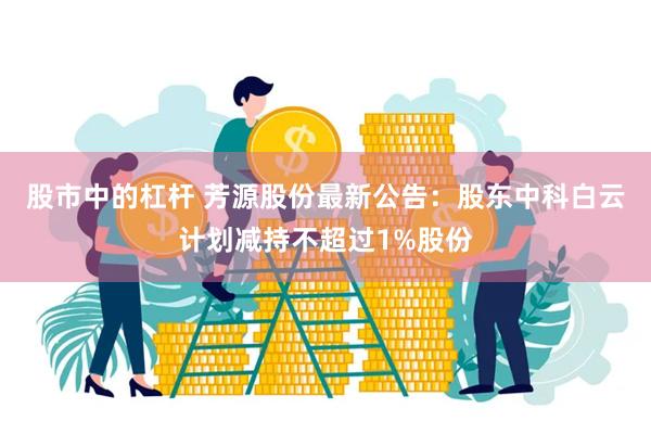 股市中的杠杆 芳源股份最新公告：股东中科白云计划减持不超过1%股份