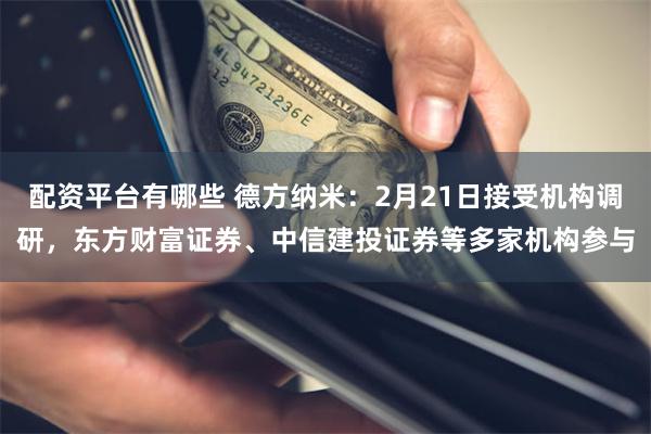 配资平台有哪些 德方纳米：2月21日接受机构调研，东方财富证券、中信建投证券等多家机构参与