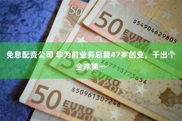 免息配资公司 华为前业务总裁47岁创业，干出个全球第一