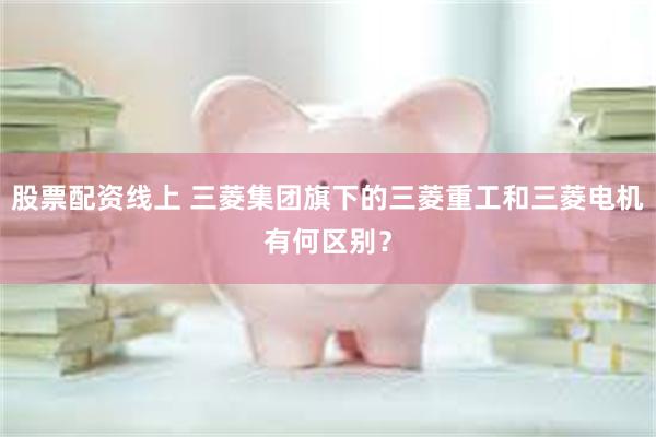 股票配资线上 三菱集团旗下的三菱重工和三菱电机有何区别？