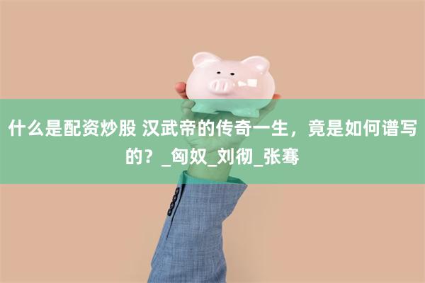 什么是配资炒股 汉武帝的传奇一生，竟是如何谱写的？_匈奴_刘彻_张骞
