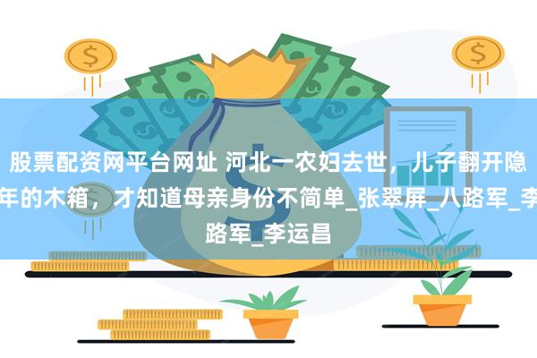 股票配资网平台网址 河北一农妇去世，儿子翻开隐藏多年的木箱，才知道母亲身份不简单_张翠屏_八路军_李运昌
