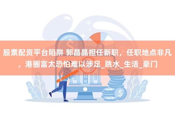 股票配资平台陷阱 郭晶晶担任新职，任职地点非凡，港圈富太恐怕难以涉足_跳水_生活_豪门