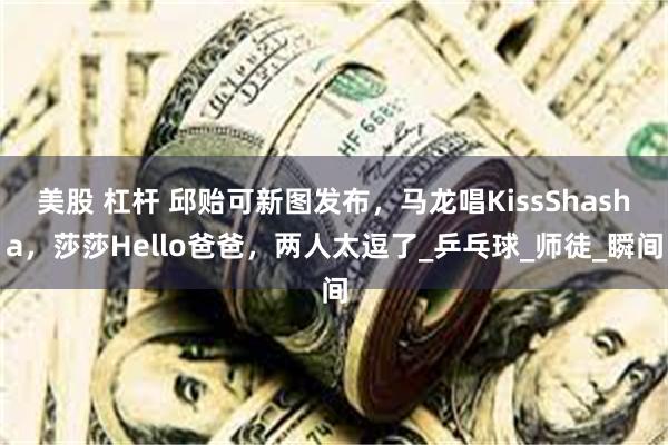 美股 杠杆 邱贻可新图发布，马龙唱KissShasha，莎莎Hello爸爸，两人太逗了_乒乓球_师徒_瞬间