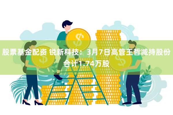 股票基金配资 锐新科技：3月7日高管王哲减持股份合计1.74万股