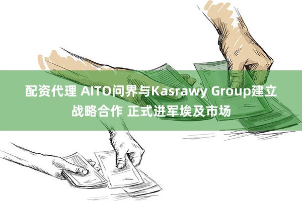 配资代理 AITO问界与Kasrawy Group建立战略合作 正式进军埃及市场