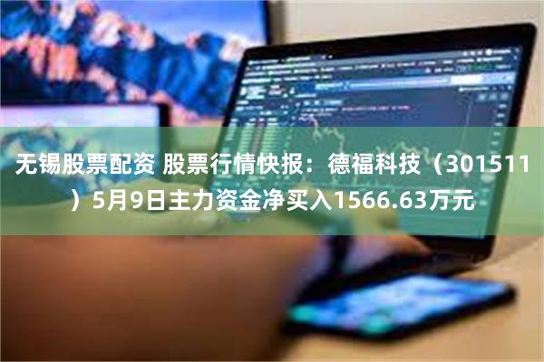 无锡股票配资 股票行情快报：德福科技（301511）5月9日主力资金净买入1566.63万元