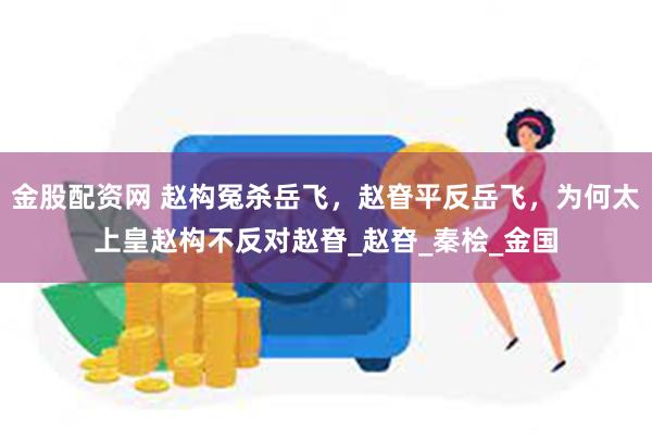金股配资网 赵构冤杀岳飞，赵眘平反岳飞，为何太上皇赵构不反对赵眘_赵昚_秦桧_金国