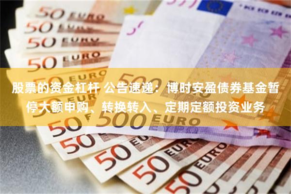股票的资金杠杆 公告速递：博时安盈债券基金暂停大额申购、转换转入、定期定额投资业务