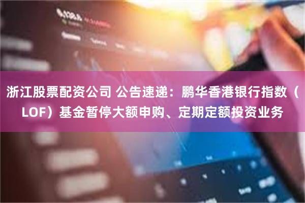 浙江股票配资公司 公告速递：鹏华香港银行指数（LOF）基金暂停大额申购、定期定额投资业务