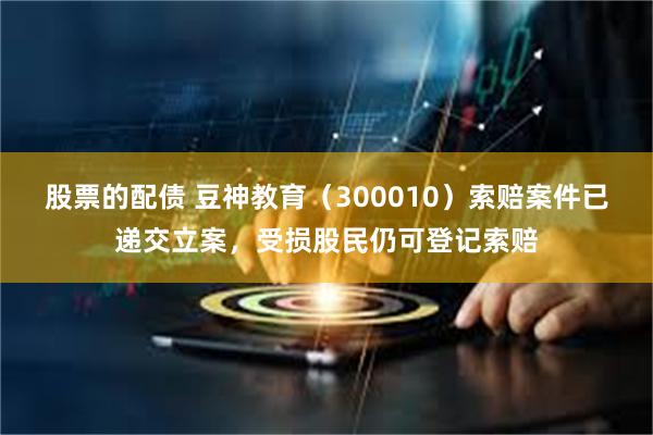 股票的配债 豆神教育（300010）索赔案件已递交立案，受损股民仍可登记索赔