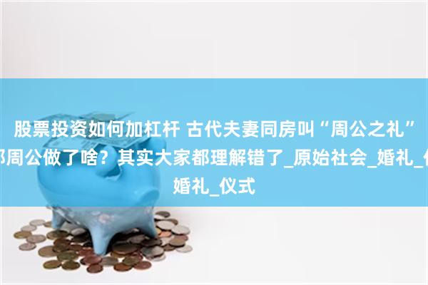 股票投资如何加杠杆 古代夫妻同房叫“周公之礼”，那周公做了啥？其实大家都理解错了_原始社会_婚礼_仪式