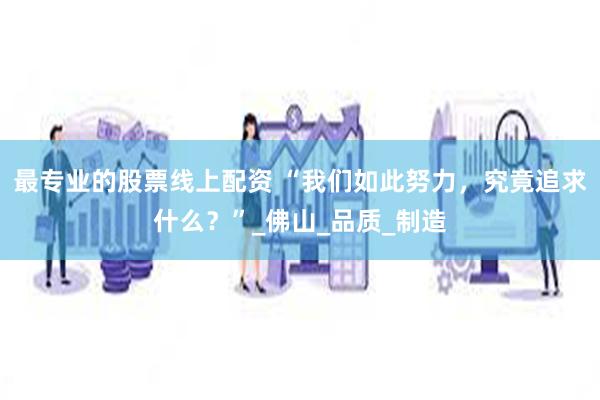 最专业的股票线上配资 “我们如此努力，究竟追求什么？”_佛山_品质_制造