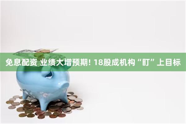 免息配资 业绩大增预期! 18股成机构“盯”上目标