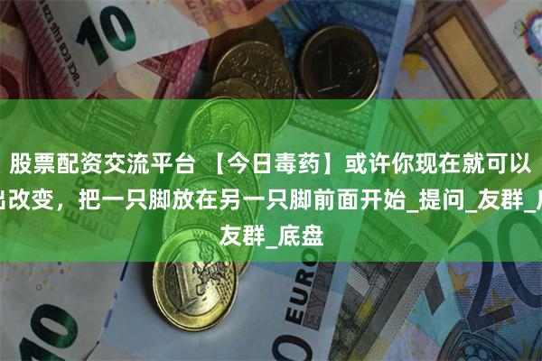 股票配资交流平台 【今日毒药】或许你现在就可以做出改变，把一只脚放在另一只脚前面开始_提问_友群_底盘