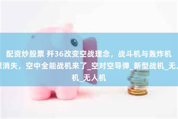 配资炒股票 歼36改变空战理念，战斗机与轰炸机界限消失，空中全能战机来了_空对空导弹_新型战机_无人机