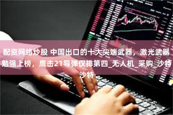 配资网络炒股 中国出口的十大尖端武器，激光武器勉强上榜，鹰击21导弹仅排第四_无人机_采购_沙特