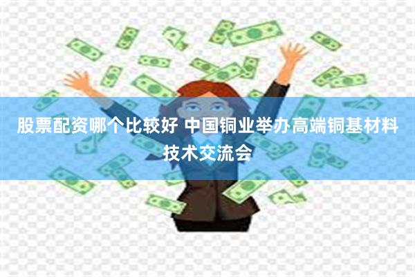 股票配资哪个比较好 中国铜业举办高端铜基材料技术交流会