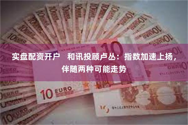 实盘配资开户   和讯投顾卢丛：指数加速上扬，伴随两种可能走势