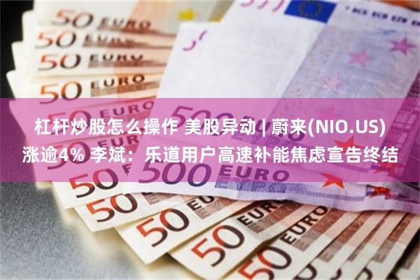 杠杆炒股怎么操作 美股异动 | 蔚来(NIO.US)涨逾4% 李斌：乐道用户高速补能焦虑宣告终结