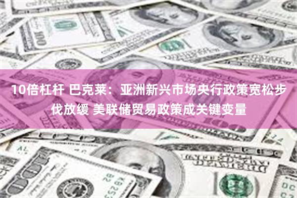 10倍杠杆 巴克莱：亚洲新兴市场央行政策宽松步伐放缓 美联储贸易政策成关键变量