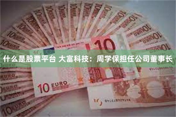 什么是股票平台 大富科技：周学保担任公司董事长