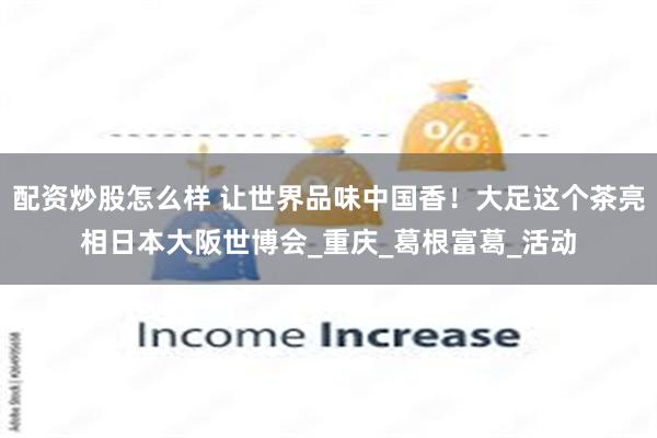 配资炒股怎么样 让世界品味中国香！大足这个茶亮相日本大阪世博会_重庆_葛根富葛_活动