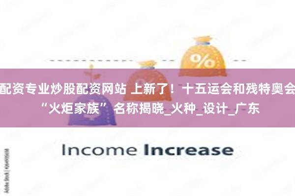 配资专业炒股配资网站 上新了！十五运会和残特奥会 “火炬家族” 名称揭晓_火种_设计_广东