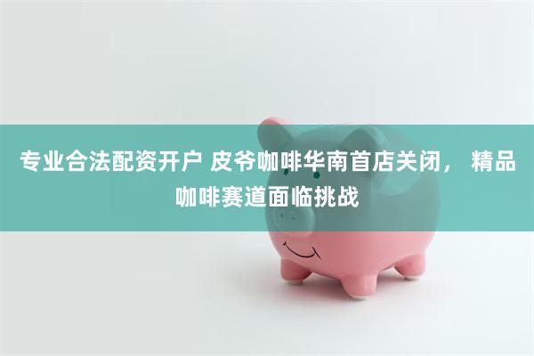 专业合法配资开户 皮爷咖啡华南首店关闭， 精品咖啡赛道面临挑战