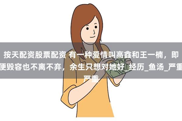 按天配资股票配资 有一种爱情叫高鑫和王一楠，即便毁容也不离不弃，余生只想对她好_经历_鱼汤_严重