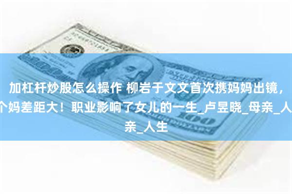 加杠杆炒股怎么操作 柳岩于文文首次携妈妈出镜，4个妈差距大！职业影响了女儿的一生_卢昱晓_母亲_人生