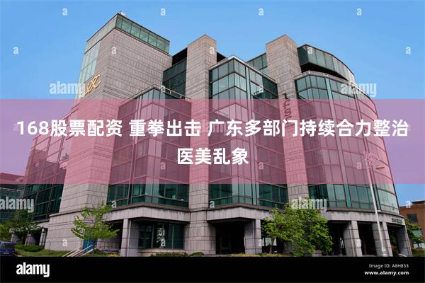 168股票配资 重拳出击 广东多部门持续合力整治医美乱象