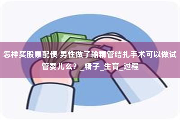 怎样买股票配债 男性做了输精管结扎手术可以做试管婴儿么？_精子_生育_过程