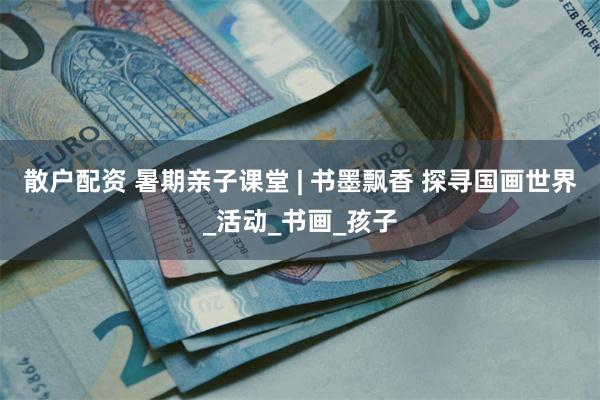 散户配资 暑期亲子课堂 | 书墨飘香 探寻国画世界_活动_书画_孩子