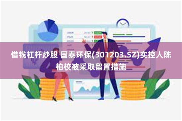 借钱杠杆炒股 国泰环保(301203.SZ)实控人陈柏校被采取留置措施