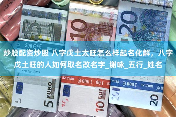 炒股配资炒股 八字戊土太旺怎么样起名化解，八字戊土旺的人如何取名改名字_谢咏_五行_姓名
