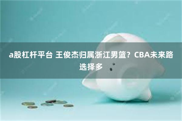 a股杠杆平台 王俊杰归属浙江男篮?CBA未来路选择多